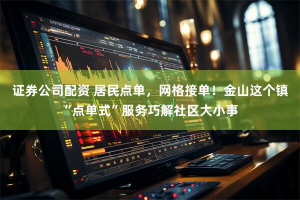 证券公司配资 居民点单，网格接单！金山这个镇“点单式”服务巧解社区大小事