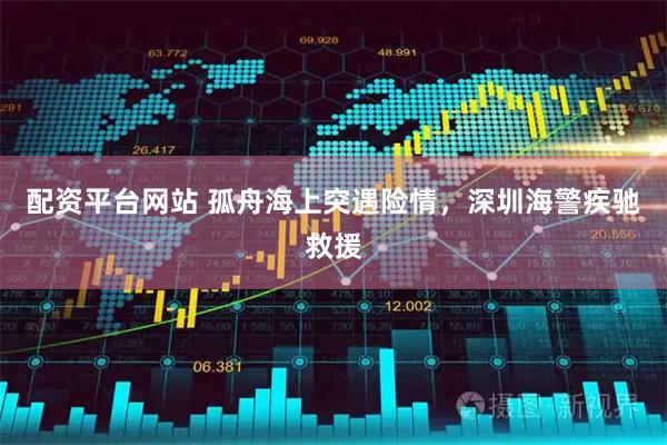 配资平台网站 孤舟海上突遇险情，深圳海警疾驰救援