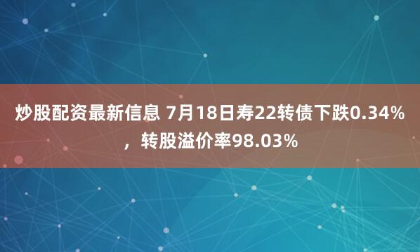 炒股配资最新信息 7月18日寿22转债下跌0.34%，转股溢价率98.03%