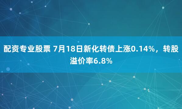配资专业股票 7月18日新化转债上涨0.14%，转股溢价率6.8%