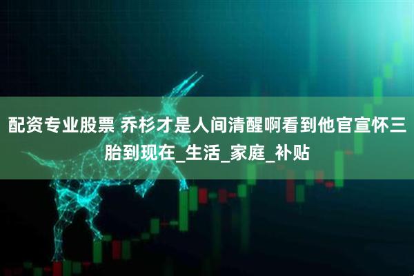配资专业股票 乔杉才是人间清醒啊看到他官宣怀三胎到现在_生活_家庭_补贴