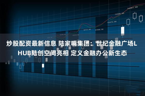 炒股配资最新信息 陆家嘴集团：世纪金融广场L HUB陆创空间亮相 定义金融办公新生态