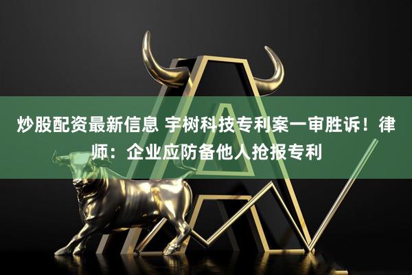 炒股配资最新信息 宇树科技专利案一审胜诉！律师：企业应防备他人抢报专利
