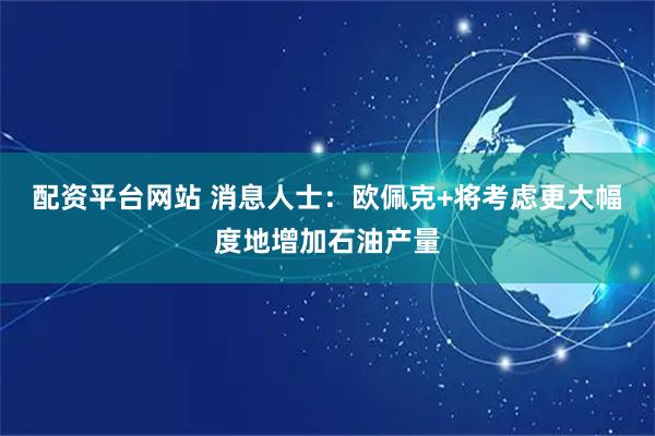 配资平台网站 消息人士：欧佩克+将考虑更大幅度地增加石油产量