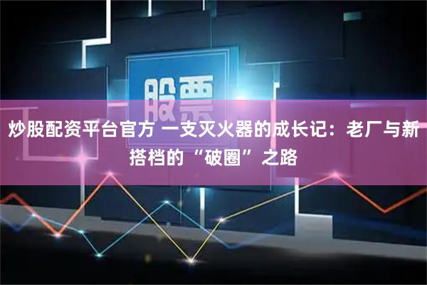炒股配资平台官方 一支灭火器的成长记：老厂与新搭档的 “破圈” 之路