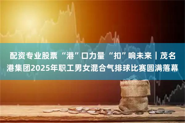 配资专业股票 “港”口力量 “扣”响未来｜茂名港集团2025年职工男女混合气排球比赛圆满落幕