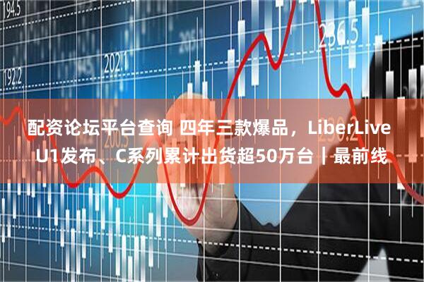 配资论坛平台查询 四年三款爆品，LiberLive U1发布、C系列累计出货超50万台｜最前线